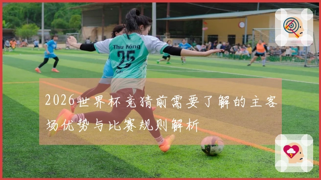2026世界杯竞猜前需要了解的主客场优势与比赛规则解析